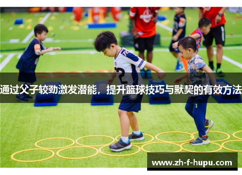 通过父子较劲激发潜能，提升篮球技巧与默契的有效方法