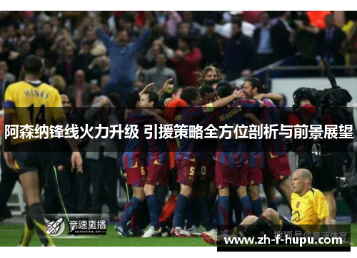 阿森纳锋线火力升级 引援策略全方位剖析与前景展望