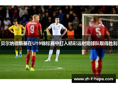 贝尔纳德斯基在U19锦标赛中打入精彩远射助球队取得胜利 贝尔纳德斯基在U19锦标赛中打入精彩远射助球队取得胜利