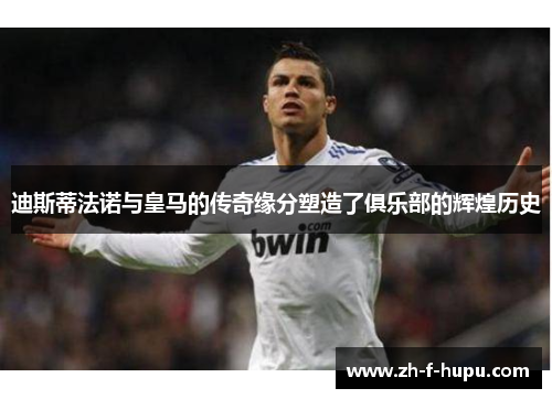 迪斯蒂法诺与皇马的传奇缘分塑造了俱乐部的辉煌历史