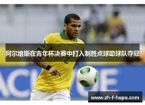 阿尔维斯在青年杯决赛中打入制胜点球助球队夺冠 阿尔维斯在青年杯决赛中打入制胜点球助球队夺冠