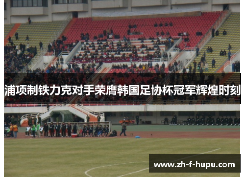 浦项制铁力克对手荣膺韩国足协杯冠军辉煌时刻