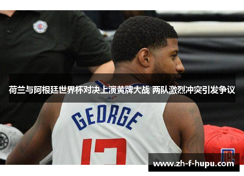 荷兰与阿根廷世界杯对决上演黄牌大战 两队激烈冲突引发争议