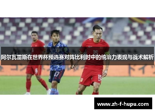阿尔瓦雷斯在世界杯预选赛对阵比利时中的统治力表现与战术解析 阿尔瓦雷斯在世界杯预选赛对阵比利时中的统治力表现与战术解析