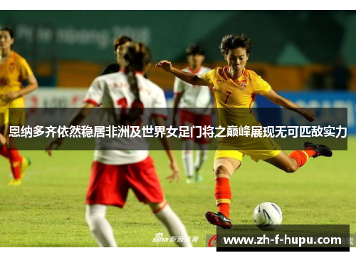 恩纳多齐依然稳居非洲及世界女足门将之巅峰展现无可匹敌实力 恩纳多齐依然稳居非洲及世界女足门将之巅峰展现无可匹敌实力
