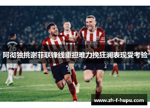 阿彻独挑谢菲联锋线重担难力挽狂澜表现受考验 阿彻独挑谢菲联锋线重担难力挽狂澜表现受考验