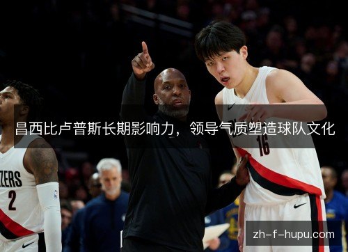 昌西比卢普斯长期影响力,领导气质塑造球队文化 昌西比卢普斯长期影响力,领导气质塑造球队文化